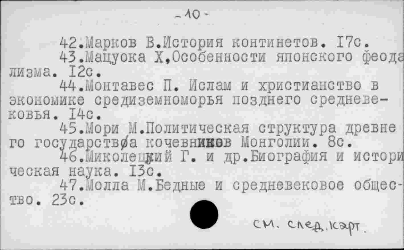 ﻿,-ЛО-
42.	Марков В.История континетов. 17с.
43.	Мацуока Х,Особенности японского феоде лизма. 12с.
44.	Монтавес П. Ислам и христианство в экономике Средиземноморья позднего средневековья. 14с.
45.	Мори М.Политическая структура древне го государств/а кочевниввв Монголии. 8с.
46.	Миколецуий Г. и др.Биография и истори ческая наука. 13с.
47.	Молла М.Бедные и средневековое общество. 23с.
си. С!\<г.д кэ^гг